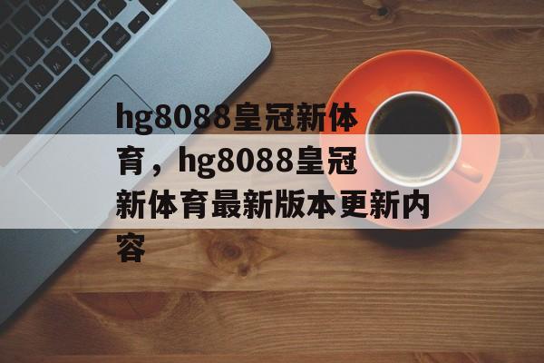 hg8088皇冠新体育，hg8088皇冠新体育最新版本更新内容