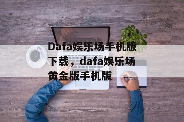 Dafa娱乐场手机版下载，dafa娱乐场黄金版手机版